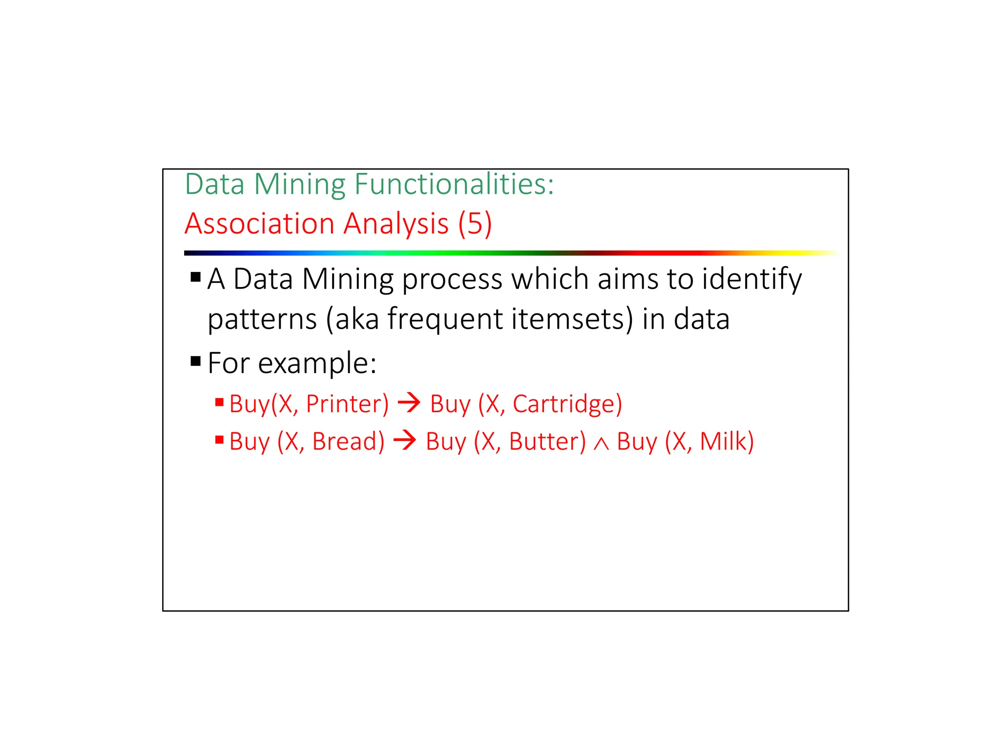 Data Mining Functionalities:
Association Analysis (5)
A Data Mining process which aims to identify
patterns (aka frequent itemsets) in data
For example:
Buy(X, Printer)  Buy (X, Cartridge)
Buy (X, Bread)  Buy (X, Butter)  Buy (X, Milk)
 