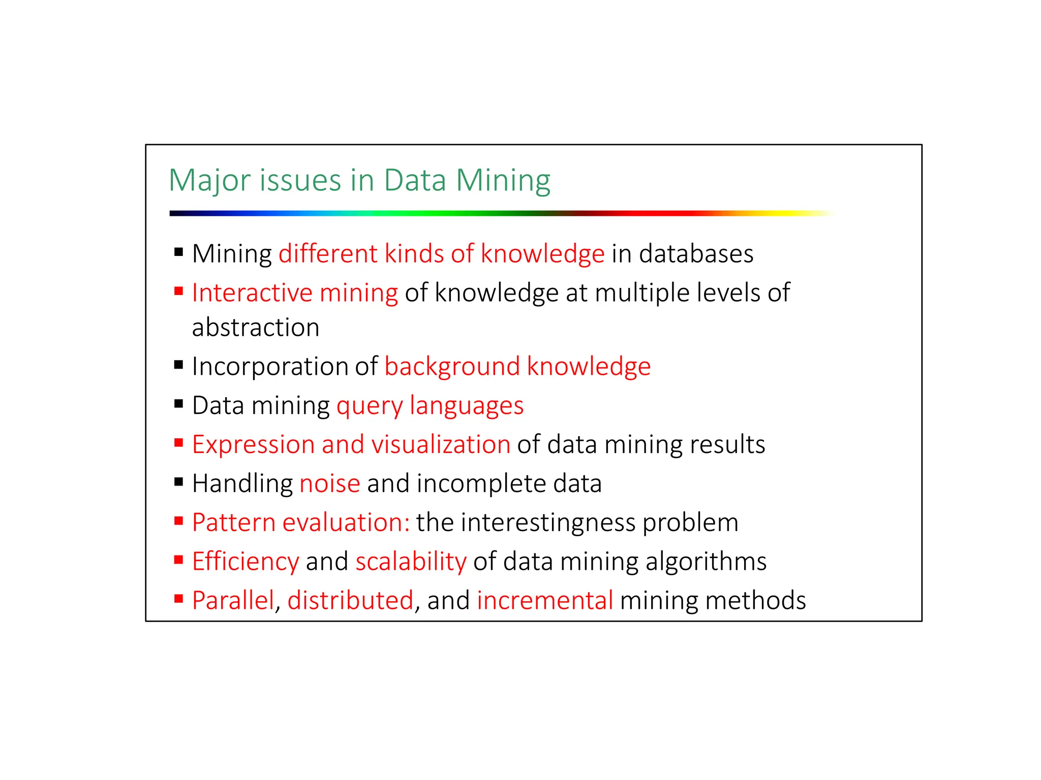 Major issues in Data Mining
 Mining different kinds of knowledge in databases
 Interactive mining of knowledge at multiple levels of
abstraction
 Incorporation of background knowledge
 Data mining query languages
 Expression and visualization of data mining results
 Handling noise and incomplete data
 Pattern evaluation: the interestingness problem
 Efficiency and scalability of data mining algorithms
 Parallel, distributed, and incremental mining methods
 