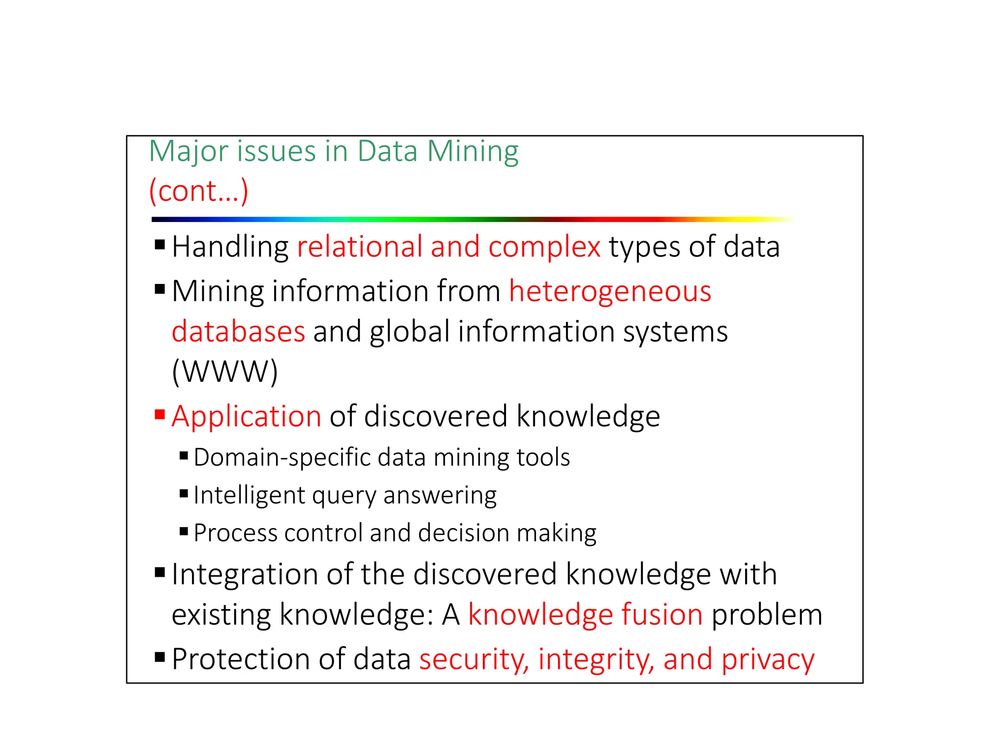 Major issues in Data Mining
(cont…)
Handling relational and complex types of data
Mining information from heterogeneous
databases and global information systems
(WWW)
Application of discovered knowledge
Domain‐specific data mining tools
Intelligent query answering
Process control and decision making
Integration of the discovered knowledge with
existing knowledge: A knowledge fusion problem
Protection of data security, integrity, and privacy
 
