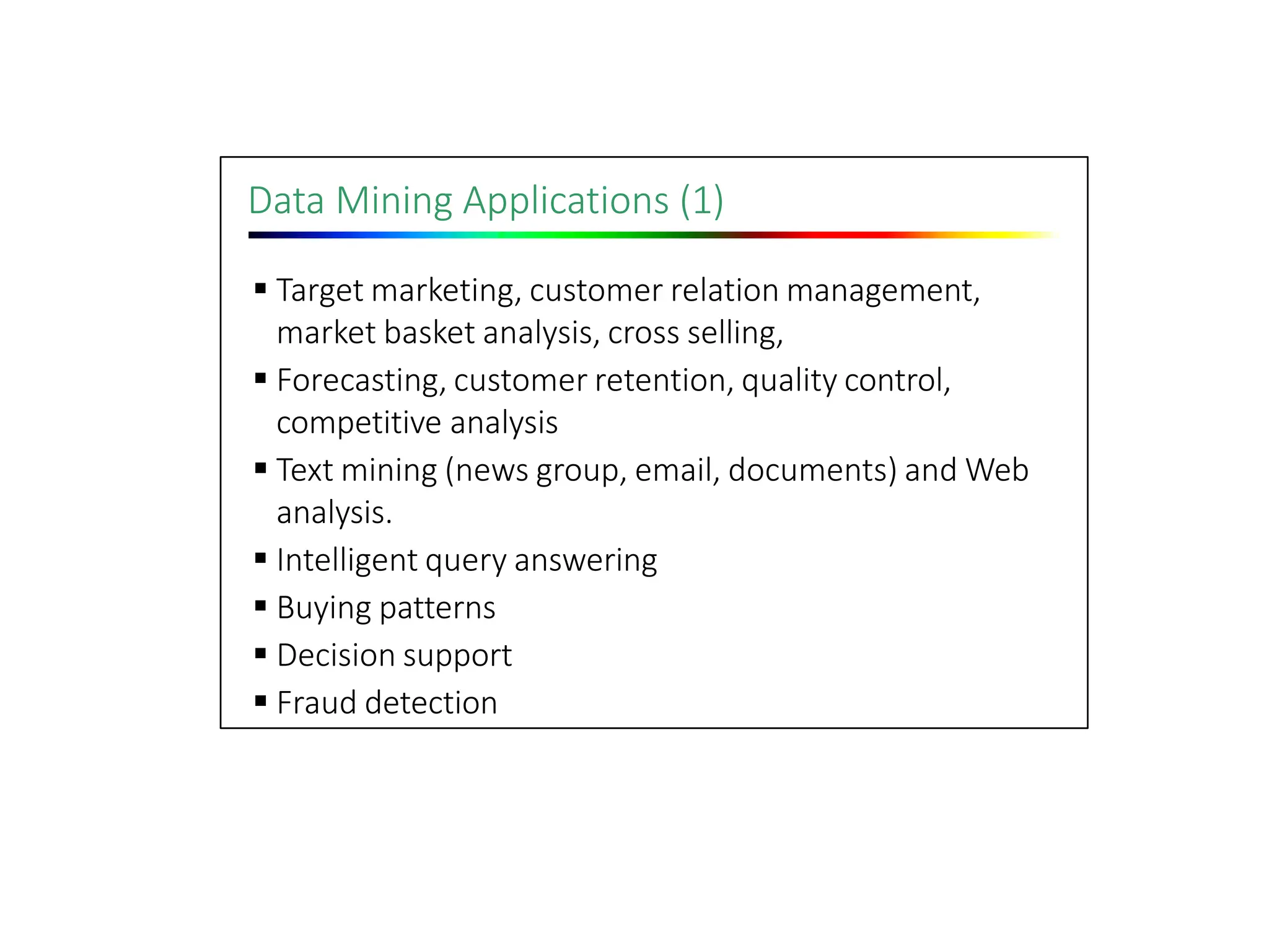 Data Mining Applications (1)
 Target marketing, customer relation management,
market basket analysis, cross selling,
 Forecasting, customer retention, quality control,
competitive analysis
 Text mining (news group, email, documents) and Web
analysis.
 Intelligent query answering
 Buying patterns
 Decision support
 Fraud detection
 