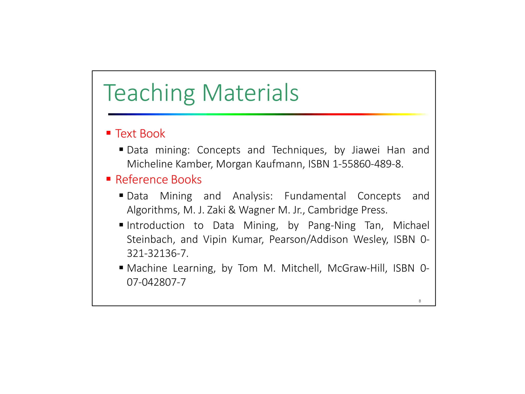 Teaching Materials
 Text Book
 Data mining: Concepts and Techniques, by Jiawei Han and
Micheline Kamber, Morgan Kaufmann, ISBN 1‐55860‐489‐8.
 Reference Books
 Data Mining and Analysis: Fundamental Concepts and
Algorithms, M. J. Zaki & Wagner M. Jr., Cambridge Press.
 Introduction to Data Mining, by Pang‐Ning Tan, Michael
Steinbach, and Vipin Kumar, Pearson/Addison Wesley, ISBN 0‐
321‐32136‐7.
 Machine Learning, by Tom M. Mitchell, McGraw‐Hill, ISBN 0‐
07‐042807‐7
8
 