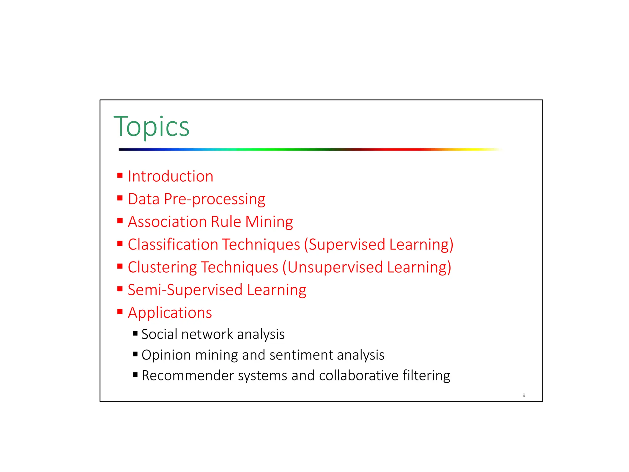Topics
 Introduction
 Data Pre‐processing
 Association Rule Mining
 Classification Techniques (Supervised Learning)
 Clustering Techniques (Unsupervised Learning)
 Semi‐Supervised Learning
 Applications
 Social network analysis
 Opinion mining and sentiment analysis
 Recommender systems and collaborative filtering
9
 