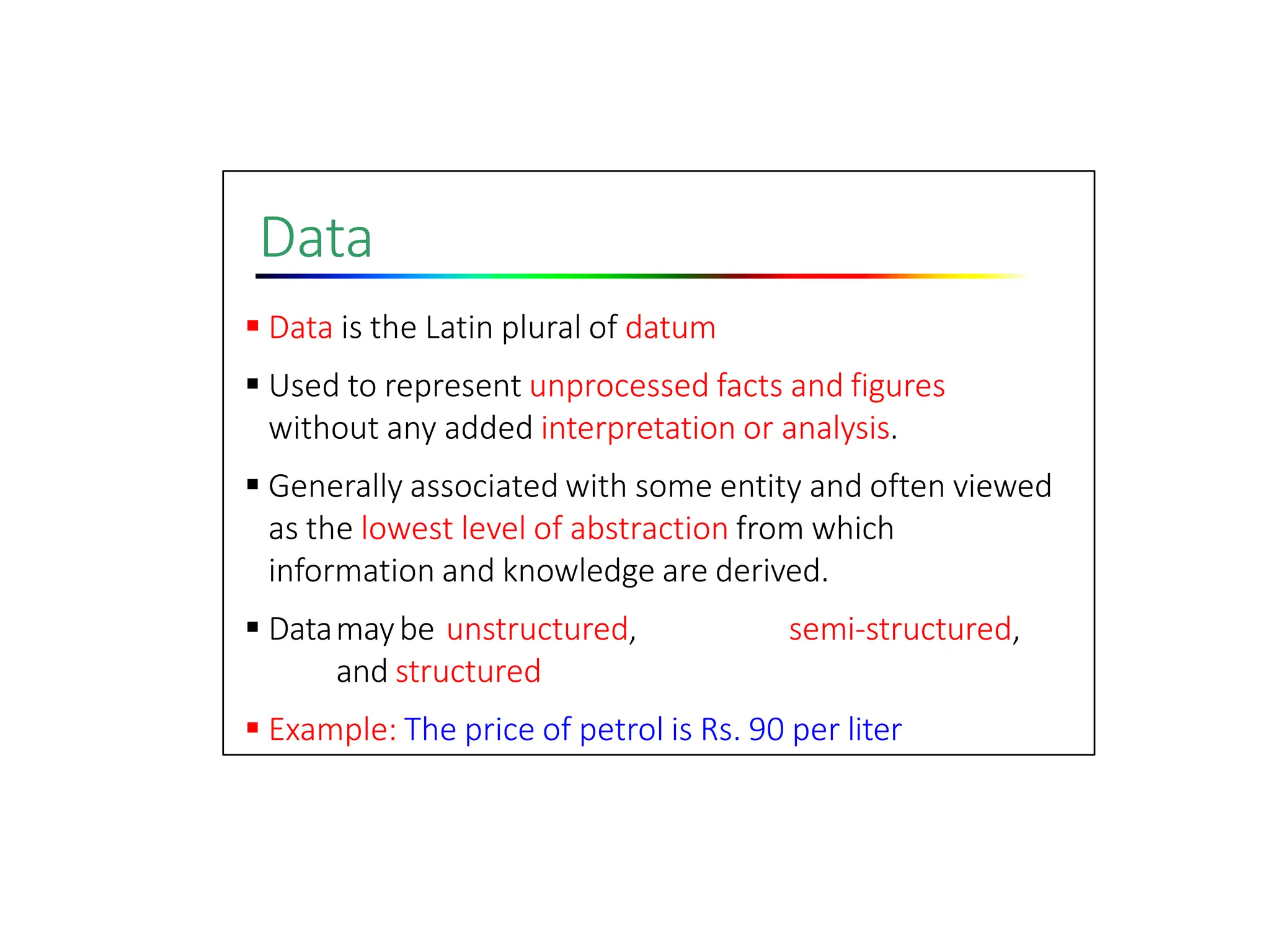 Data
 Data is the Latin plural of datum
 Used to represent unprocessed facts and figures
without any added interpretation or analysis.
 Generally associated with some entity and often viewed
as the lowest level of abstraction from which
information and knowledge are derived.
 Datamaybe unstructured, semi‐structured,
and structured
 Example: The price of petrol is Rs. 90 per liter
 