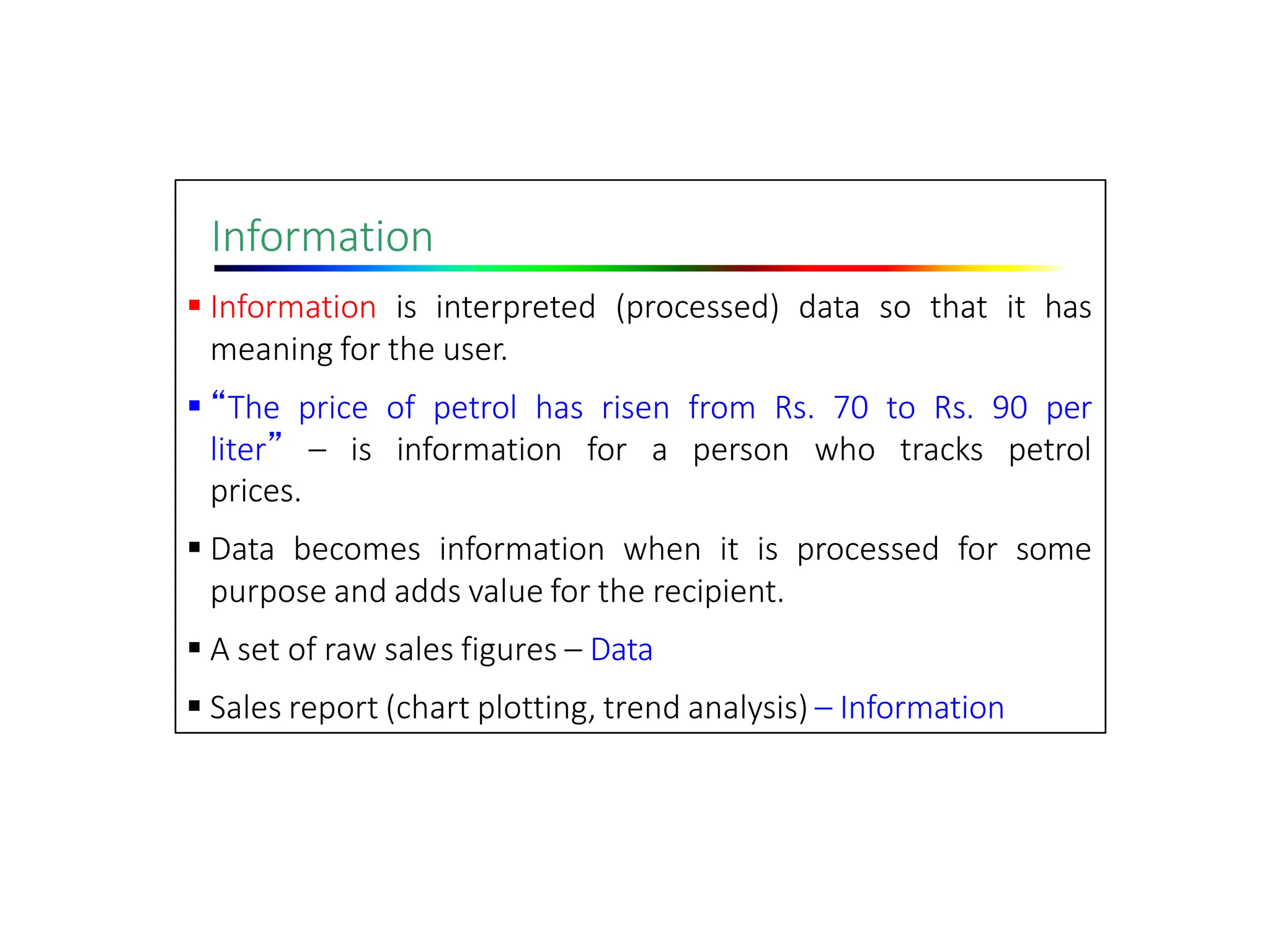Information
 Information is interpreted (processed) data so that it has
meaning for the user.
 “The price of petrol has risen from Rs. 70 to Rs. 90 per
liter” – is information for a person who tracks petrol
prices.
 Data becomes information when it is processed for some
purpose and adds value for the recipient.
 A set of raw sales figures – Data
 Sales report (chart plotting, trend analysis) – Information
 