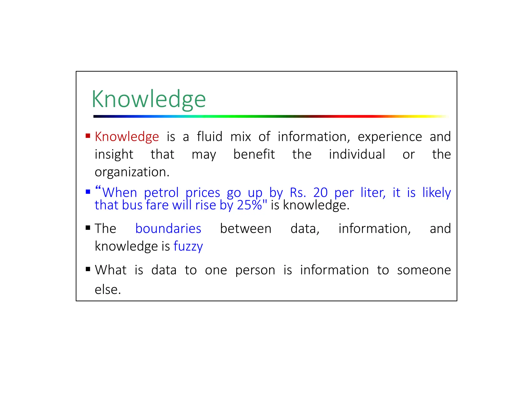 Knowledge
 Knowledge is a fluid mix of information, experience and
insight that may benefit the individual or the
organization.
 “When petrol prices go up by Rs. 20 per liter, it is likely
that bus fare will rise by 25%" is knowledge.
 The boundaries between data, information, and
knowledge is fuzzy
 What is data to one person is information to someone
else.
 