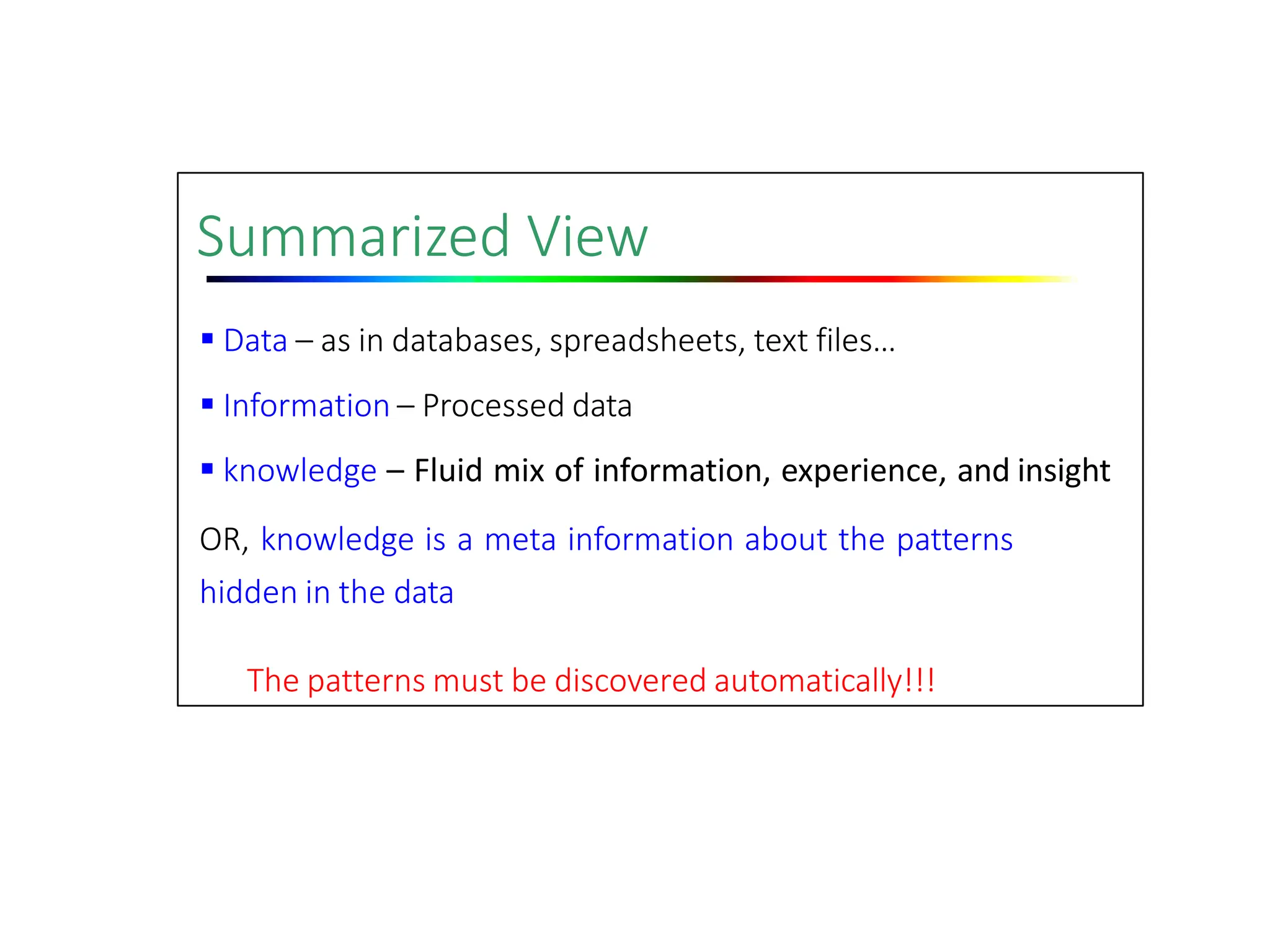 Summarized View
 Data – as in databases, spreadsheets, text files…
 Information – Processed data
 knowledge – Fluid mix of information, experience, and insight
OR, knowledge is a meta information about the patterns
hidden in the data
The patterns must be discovered automatically!!!
 