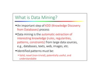 What is Data Mining?
An important step of KDD (Knowledge Discovery
from Databases) process
Data mining is the automatic extraction of
interesting knowledge (rules, regularities,
patterns, constraints) from large data sources,
e.g., databases, texts, web, images, etc.
Identified patterns must be:
• Valid, novel (non‐trivial), potentially useful, and
understandable
 