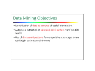 Data Mining Objectives
 Identification of data as a source of useful information
 Automatic extraction of valid and novel patters from the data
source
 Use of discovered patterns for competitive advantages when
working in business environment
 