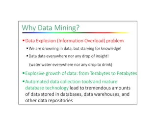Why Data Mining?
Data Explosion (Information Overload) problem
We are drowning in data, but starving for knowledge!
Data data everywhere nor any drop of insight!
(water water everywhere nor any drop to drink)
Explosive growth of data: from Terabytes to Petabytes
Automated data collection tools and mature
database technology lead to tremendous amounts
of data stored in databases, data warehouses, and
other data repositories
 