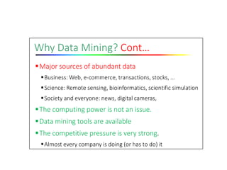 Why Data Mining? Cont…
Major sources of abundant data
Business: Web, e‐commerce, transactions, stocks, …
Science: Remote sensing, bioinformatics, scientific simulation
Society and everyone: news, digital cameras,
The computing power is not an issue.
Data mining tools are available
The competitive pressure is very strong.
Almost every company is doing (or has to do) it
 