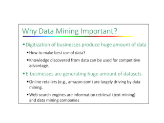 Why Data Mining Important?
Digitization of businesses produce huge amount of data
How to make best use of data?
Knowledge discovered from data can be used for competitive
advantage.
E‐businesses are generating huge amount of datasets
Online retailers (e.g., amazon.com) are largely driving by data
mining.
Web search engines are information retrieval (text mining)
and data mining companies
 