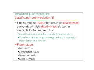 Data Mining Functionalities:
Classification and Prediction (3)
Finding models (rules) that describe (characterize)
and/or distinguish (discriminate) classes or
concepts for future prediction.
Classify countries based on climate (characteristics)
Classify cars based on gas mileage and use it to predict
classification of a new car
Presentation:
Decision Tree
Classification Rules
Neural Network
Bayes Network
 