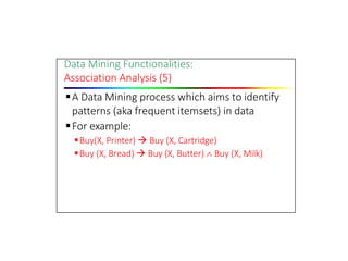 Data Mining Functionalities:
Association Analysis (5)
A Data Mining process which aims to identify
patterns (aka frequent itemsets) in data
For example:
Buy(X, Printer)  Buy (X, Cartridge)
Buy (X, Bread)  Buy (X, Butter)  Buy (X, Milk)
 