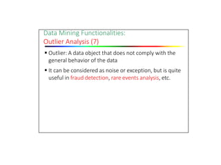 Data Mining Functionalities:
Outlier Analysis (7)
 Outlier: A data object that does not comply with the
general behavior of the data
 It can be considered as noise or exception, but is quite
useful in fraud detection, rare events analysis, etc.
 