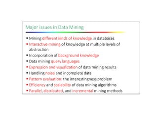 Major issues in Data Mining
 Mining different kinds of knowledge in databases
 Interactive mining of knowledge at multiple levels of
abstraction
 Incorporation of background knowledge
 Data mining query languages
 Expression and visualization of data mining results
 Handling noise and incomplete data
 Pattern evaluation: the interestingness problem
 Efficiency and scalability of data mining algorithms
 Parallel, distributed, and incremental mining methods
 