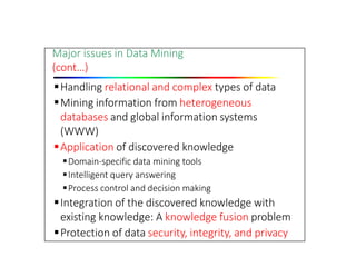Major issues in Data Mining
(cont…)
Handling relational and complex types of data
Mining information from heterogeneous
databases and global information systems
(WWW)
Application of discovered knowledge
Domain‐specific data mining tools
Intelligent query answering
Process control and decision making
Integration of the discovered knowledge with
existing knowledge: A knowledge fusion problem
Protection of data security, integrity, and privacy
 