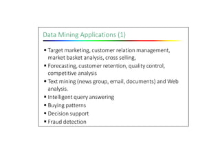 Data Mining Applications (1)
 Target marketing, customer relation management,
market basket analysis, cross selling,
 Forecasting, customer retention, quality control,
competitive analysis
 Text mining (news group, email, documents) and Web
analysis.
 Intelligent query answering
 Buying patterns
 Decision support
 Fraud detection
 