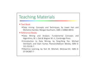 Teaching Materials
 Text Book
 Data mining: Concepts and Techniques, by Jiawei Han and
Micheline Kamber, Morgan Kaufmann, ISBN 1‐55860‐489‐8.
 Reference Books
 Data Mining and Analysis: Fundamental Concepts and
Algorithms, M. J. Zaki & Wagner M. Jr., Cambridge Press.
 Introduction to Data Mining, by Pang‐Ning Tan, Michael
Steinbach, and Vipin Kumar, Pearson/Addison Wesley, ISBN 0‐
321‐32136‐7.
 Machine Learning, by Tom M. Mitchell, McGraw‐Hill, ISBN 0‐
07‐042807‐7
8
 