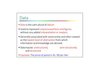 Data
 Data is the Latin plural of datum
 Used to represent unprocessed facts and figures
without any added interpretation or analysis.
 Generally associated with some entity and often viewed
as the lowest level of abstraction from which
information and knowledge are derived.
 Datamaybe unstructured, semi‐structured,
and structured
 Example: The price of petrol is Rs. 90 per liter
 