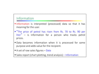 Information
 Information is interpreted (processed) data so that it has
meaning for the user.
 “The price of petrol has risen from Rs. 70 to Rs. 90 per
liter” – is information for a person who tracks petrol
prices.
 Data becomes information when it is processed for some
purpose and adds value for the recipient.
 A set of raw sales figures – Data
 Sales report (chart plotting, trend analysis) – Information
 