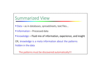 Summarized View
 Data – as in databases, spreadsheets, text files…
 Information – Processed data
 knowledge – Fluid mix of information, experience, and insight
OR, knowledge is a meta information about the patterns
hidden in the data
The patterns must be discovered automatically!!!
 