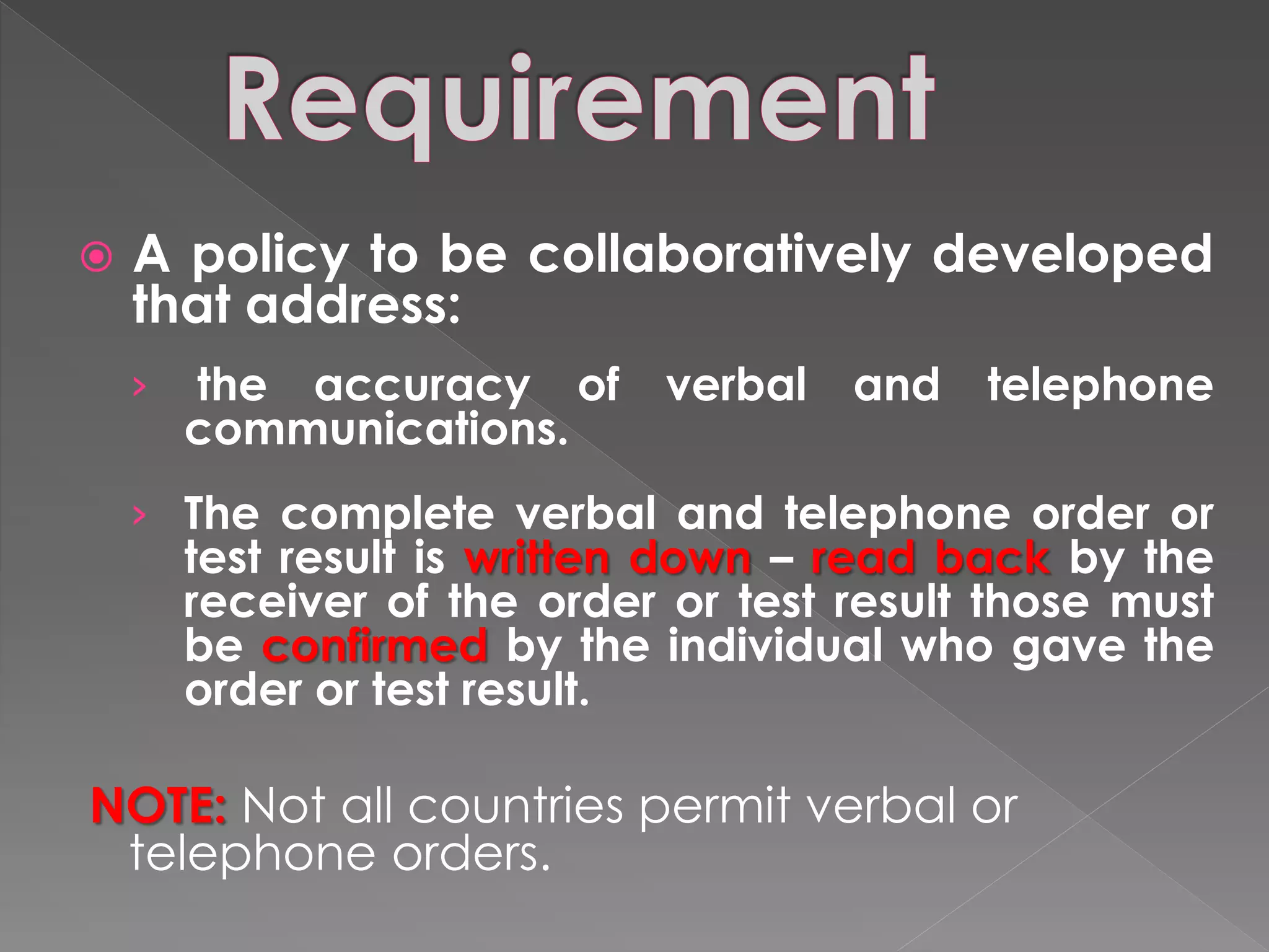    A policy to be collaboratively developed
    that address:
    ›   the accuracy of      verbal   and   telephone
        communications.
    › The complete verbal and telephone order or
        test result is written down – read back by the
        receiver of the order or test result those must
        be confirmed by the individual who gave the
        order or test result.

NOTE: Not all countries permit verbal or
 telephone orders.
 