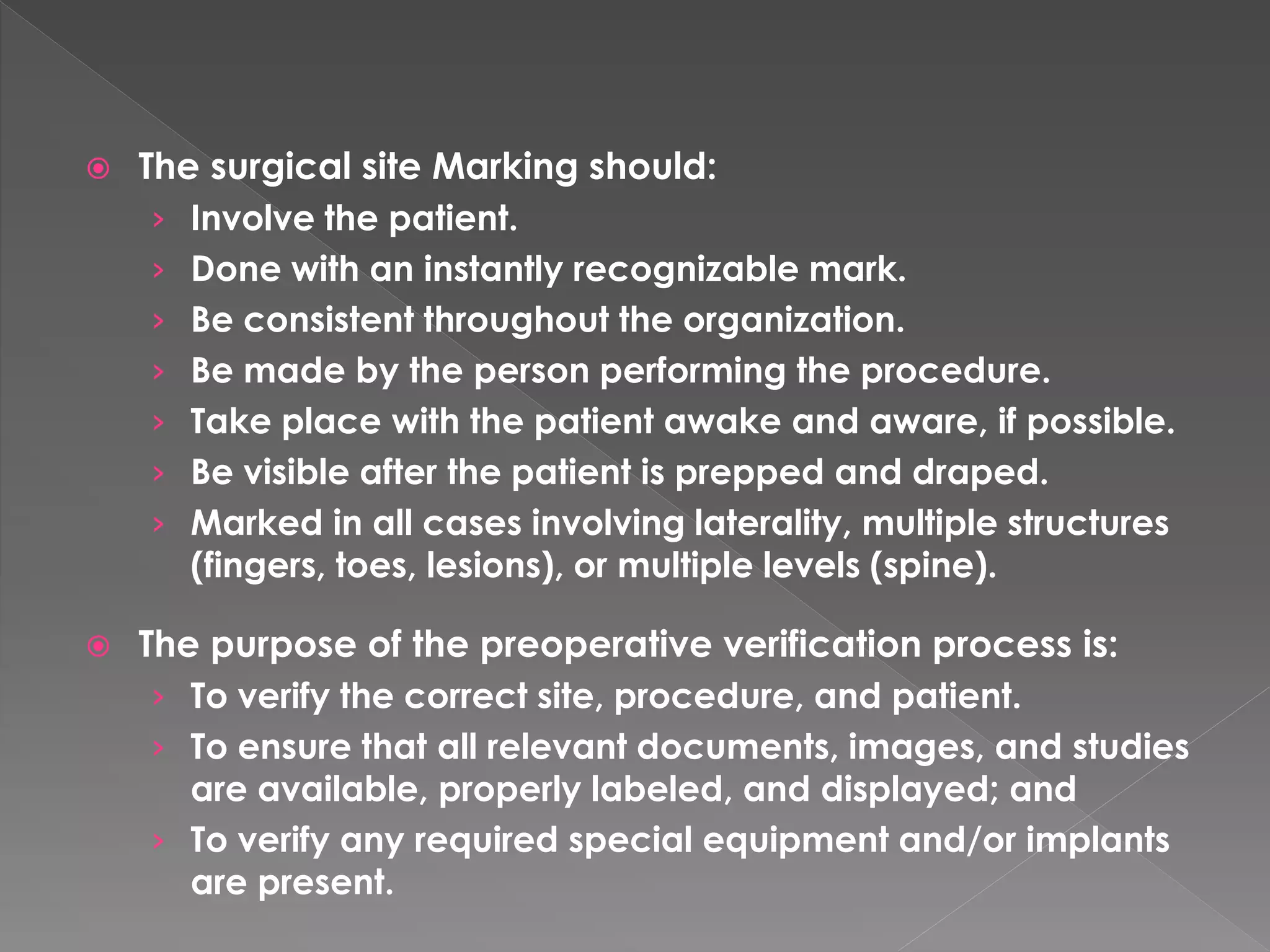    The surgical site Marking should:
     › Involve the patient.
     › Done with an instantly recognizable mark.
     › Be consistent throughout the organization.
     › Be made by the person performing the procedure.
     › Take place with the patient awake and aware, if possible.
     › Be visible after the patient is prepped and draped.
     › Marked in all cases involving laterality, multiple structures
       (fingers, toes, lesions), or multiple levels (spine).

   The purpose of the preoperative verification process is:
     › To verify the correct site, procedure, and patient.
     › To ensure that all relevant documents, images, and studies
       are available, properly labeled, and displayed; and
     › To verify any required special equipment and/or implants
       are present.
 