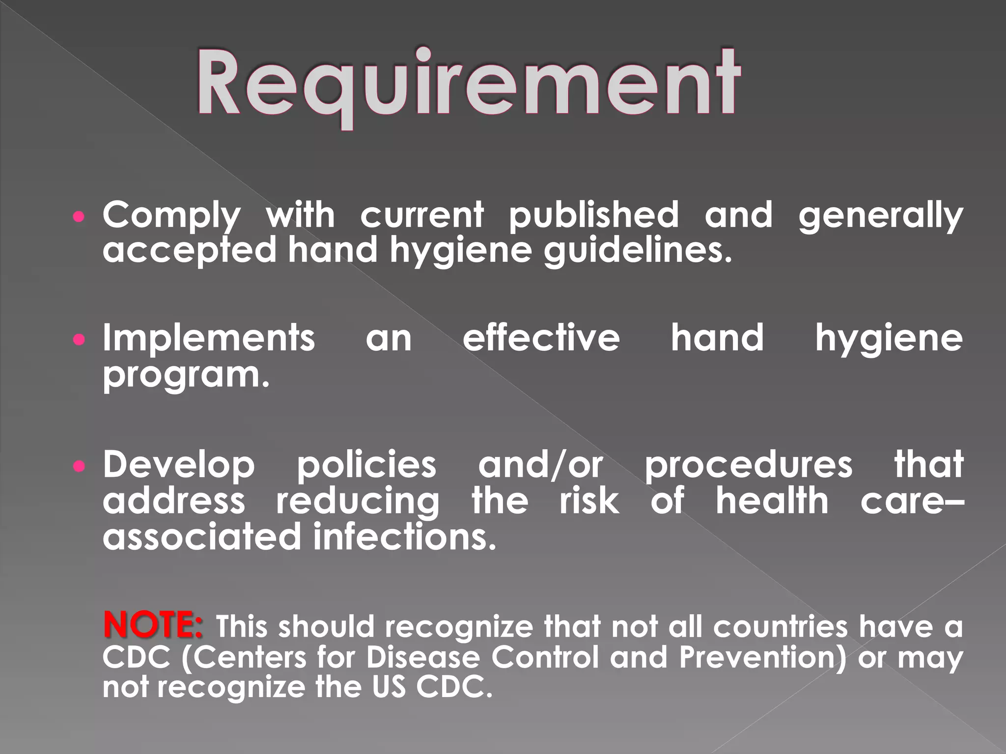    Comply with current published and generally
    accepted hand hygiene guidelines.

   Implements       an    effective     hand      hygiene
    program.

   Develop policies and/or procedures that
    address reducing the risk of health care–
    associated infections.

    NOTE: This should recognize that not all countries have a
    CDC (Centers for Disease Control and Prevention) or may
    not recognize the US CDC.
 