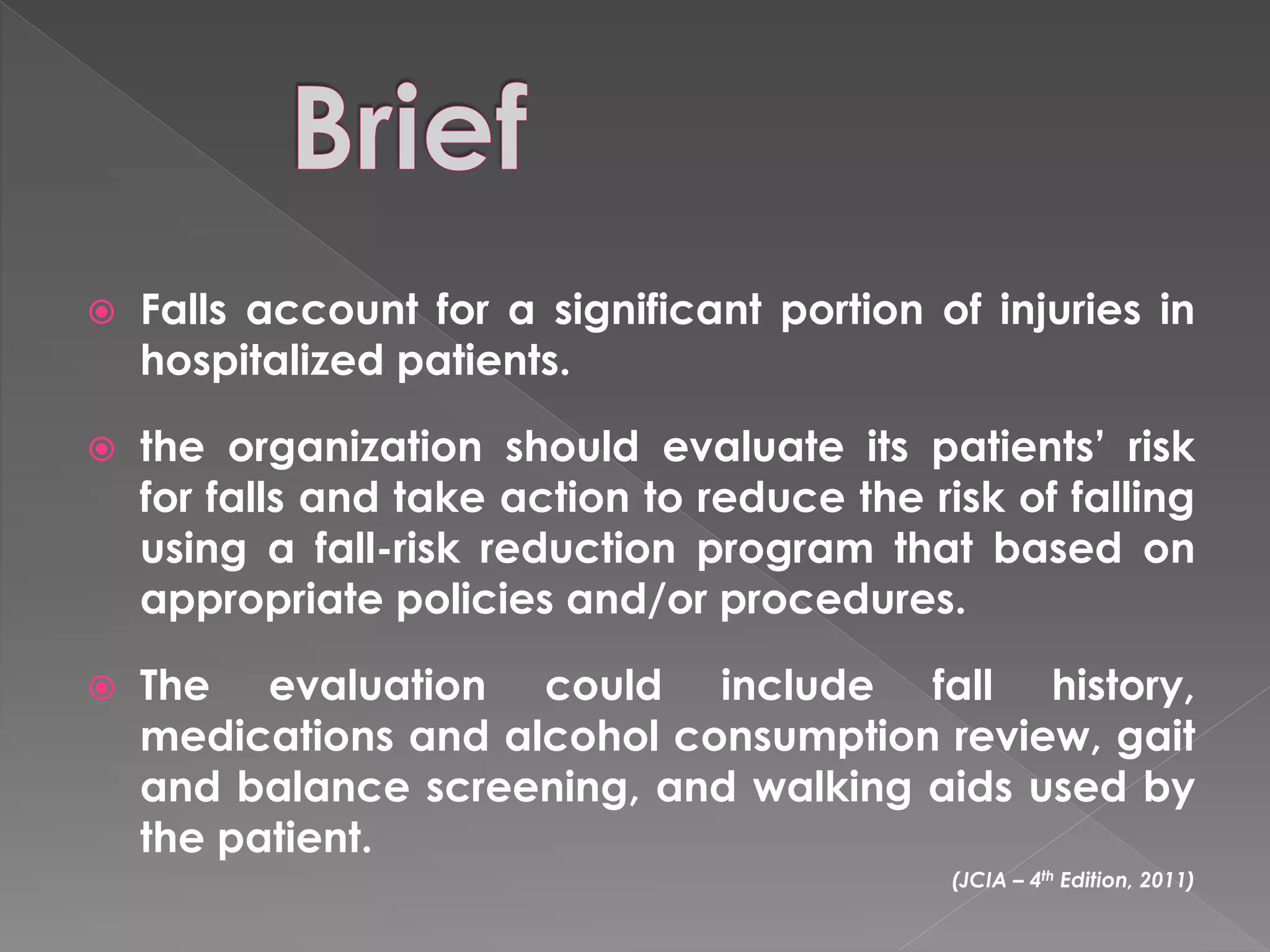    Falls account for a significant portion of injuries in
    hospitalized patients.

   the organization should evaluate its patients’ risk
    for falls and take action to reduce the risk of falling
    using a fall-risk reduction program that based on
    appropriate policies and/or procedures.

   The evaluation could include fall history,
    medications and alcohol consumption review, gait
    and balance screening, and walking aids used by
    the patient.
                                              (JCIA – 4th Edition, 2011)
 