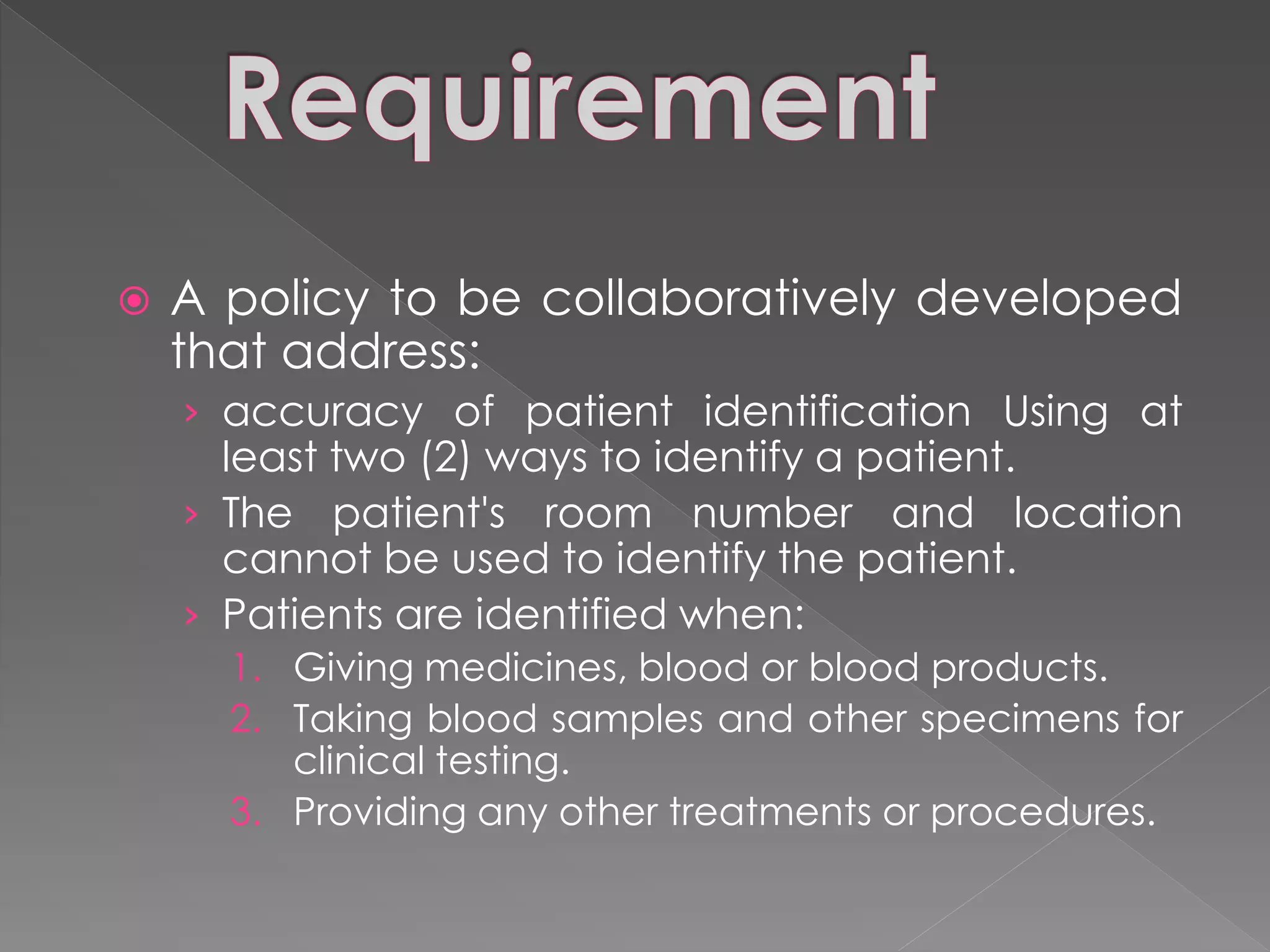    A policy to be collaboratively developed
    that address:
    › accuracy of patient identification Using at
      least two (2) ways to identify a patient.
    › The patient's room number and location
      cannot be used to identify the patient.
    › Patients are identified when:
      1. Giving medicines, blood or blood products.
      2. Taking blood samples and other specimens for
         clinical testing.
      3. Providing any other treatments or procedures.
 
