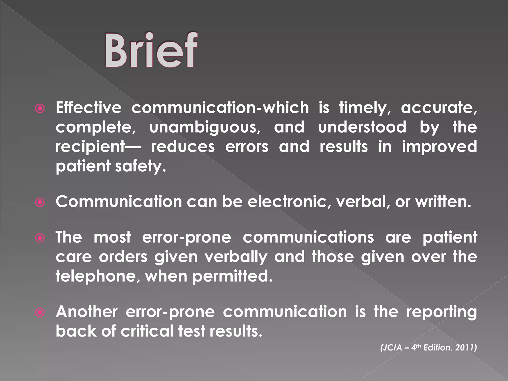    Effective communication-which is timely, accurate,
    complete, unambiguous, and understood by the
    recipient— reduces errors and results in improved
    patient safety.

   Communication can be electronic, verbal, or written.

   The most error-prone communications are patient
    care orders given verbally and those given over the
    telephone, when permitted.

   Another error-prone communication is the reporting
    back of critical test results.
                                            (JCIA – 4th Edition, 2011)
 