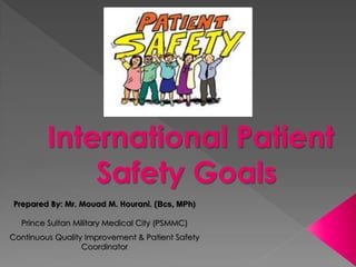 International Patient
             Safety Goals
Prepared By: Mr. Mouad M. Hourani. (Bcs, MPh)

  Prince Sultan Military Medical City (PSMMC)
Continuous Quality Improvement & Patient Safety
                  Coordinator
 