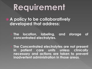 A policy to be collaboratively
 developed that address:

 › The   location, labeling, and    storage   of
     concentrated electrolytes.

 › The Concentrated electrolytes are not present
     in patient care units unless clinically
     necessary and actions are taken to prevent
     inadvertent administration in those areas.
 