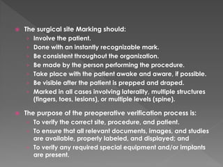    The surgical site Marking should:
     › Involve the patient.
     › Done with an instantly recognizable mark.
     › Be consistent throughout the organization.
     › Be made by the person performing the procedure.
     › Take place with the patient awake and aware, if possible.
     › Be visible after the patient is prepped and draped.
     › Marked in all cases involving laterality, multiple structures
       (fingers, toes, lesions), or multiple levels (spine).

   The purpose of the preoperative verification process is:
     › To verify the correct site, procedure, and patient.
     › To ensure that all relevant documents, images, and studies
       are available, properly labeled, and displayed; and
     › To verify any required special equipment and/or implants
       are present.
 