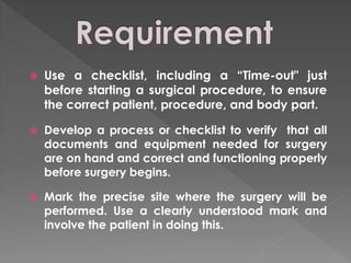    Use a checklist, including a ―Time-out" just
    before starting a surgical procedure, to ensure
    the correct patient, procedure, and body part.

   Develop a process or checklist to verify that all
    documents and equipment needed for surgery
    are on hand and correct and functioning properly
    before surgery begins.

   Mark the precise site where the surgery will be
    performed. Use a clearly understood mark and
    involve the patient in doing this.
 