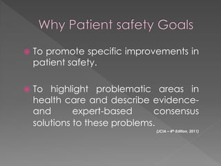    To promote specific improvements in
    patient safety.

   To highlight problematic areas in
    health care and describe evidence-
    and       expert-based     consensus
    solutions to these problems.
                              (JCIA – 4th Edition, 2011)
 