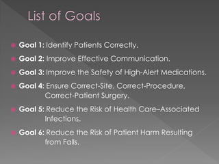    Goal 1: Identify Patients Correctly.
   Goal 2: Improve Effective Communication.
   Goal 3: Improve the Safety of High-Alert Medications.
   Goal 4: Ensure Correct-Site, Correct-Procedure,
           Correct-Patient Surgery.
   Goal 5: Reduce the Risk of Health Care–Associated
           Infections.
   Goal 6: Reduce the Risk of Patient Harm Resulting
           from Falls.
 