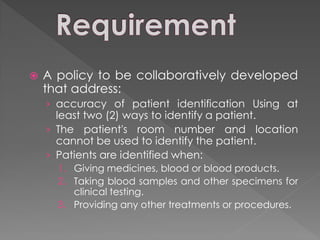    A policy to be collaboratively developed
    that address:
    › accuracy of patient identification Using at
      least two (2) ways to identify a patient.
    › The patient's room number and location
      cannot be used to identify the patient.
    › Patients are identified when:
      1. Giving medicines, blood or blood products.
      2. Taking blood samples and other specimens for
         clinical testing.
      3. Providing any other treatments or procedures.
 