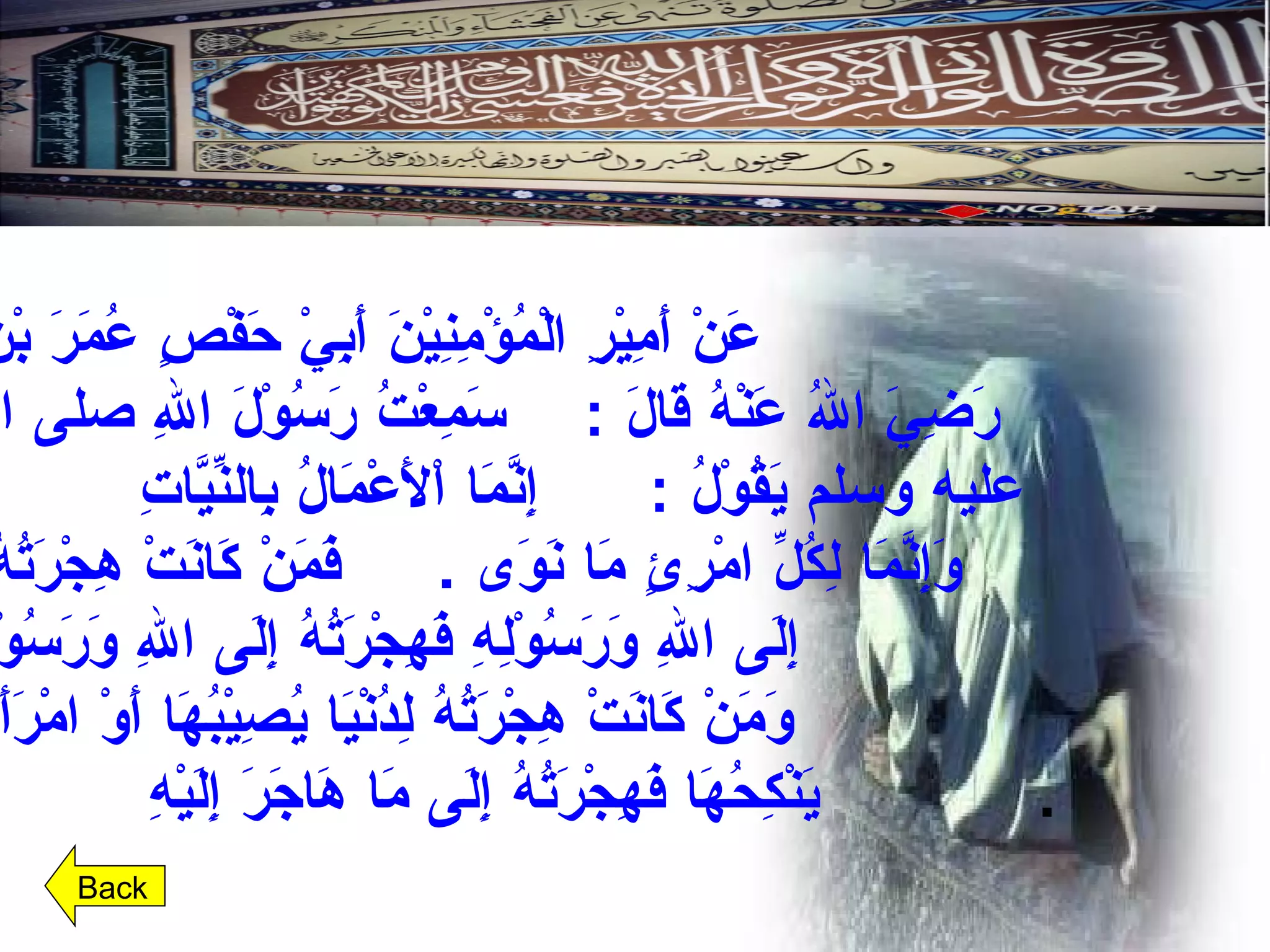 عَنْ أَمِيْرِ الْمُؤْمِنِيْنَ أَبِيْ حَفْصٍ عُمَرَ بْنِ الْخَطَّابِ رَضِيَ اللهُ عَنْهُ قَالَ  :  سَمِعْتُ رَسُوْلَ اللهِ صلى الله عليه وسلم يَقُوْلُ  : إِنَّمَا اْلأَعْمَالُ بِالنِّيَّاتِ  وَإِنَّمَا لِكُلِّ امْرِئٍ مَا نَوَى  . فَمَنْ كَانَتْ هِجْرَتُهُ  إِلَى اللهِ وَرَسُوْلِهِ فَهِجْرَتُهُ إِلَى اللهِ وَرَسُوْلِهِ،  وَمَنْ كَانَتْ هِجْرَتُهُ لِدُنْيَا يُصِيْبُهَا أَوْ امْرَأَةٍ يَنْكِحُهَا فَهِجْرَتُهُ إِلَى مَا هَاجَرَ إِلَيْهِ   .  Back 