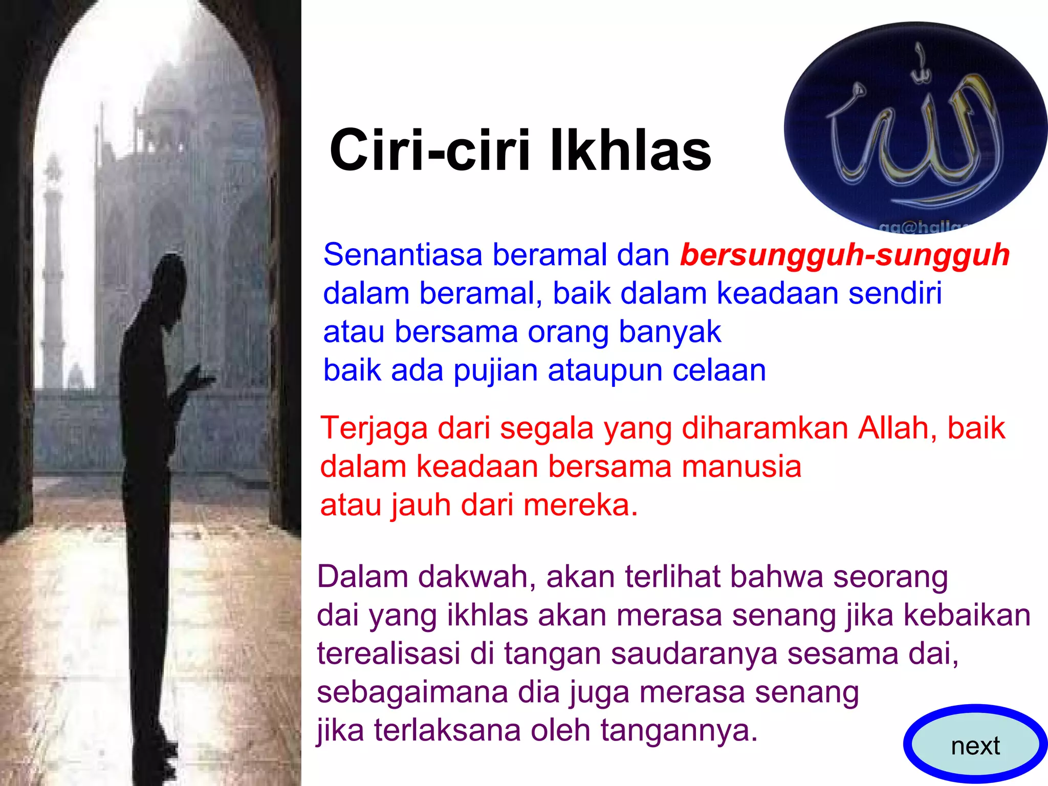 Ciri-ciri Ikhlas Senantiasa beramal dan  bersungguh-sungguh dalam beramal, baik dalam keadaan sendiri atau bersama orang banyak baik ada pujian ataupun celaan  Terjaga dari segala yang diharamkan Allah, baik dalam keadaan bersama manusia  atau jauh dari mereka.  Dalam dakwah, akan terlihat bahwa seorang  dai yang ikhlas akan merasa senang jika kebaikan  terealisasi di tangan saudaranya sesama dai,  sebagaimana dia juga merasa senang  jika terlaksana oleh tangannya.  next 