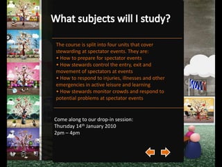 What Qualifications will I receive?On completion of the course you will receive a BTEC Level 2 Qualification in Understanding Stewarding at Spectator Events.Come along to our drop-in session:Thursday 14th January 2010 2pm – 4pm