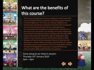 What about exams? Throughout the course, assessment will be continuous and will include regular written tests, assignments and practical work. Some of these will consist of group exercises, while others will be individual efforts. The course will not all take place in the classroom. Field trips will be organised to give students experience of looking at venues from a security standpoint.Come along to our drop-in session:Thursday 14th January 2010 2pm – 4pm