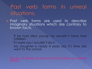Past verb forms in unreal situations.Past verb forms are used to describe imaginary situations which are contrary to known facts.If he had died young, he wouldn´t have had children If I were you I wouldn’t do it.My daughter is nearly 4 years old, it’s time she went to the school.they do not describe the past but either the present or a general situation.