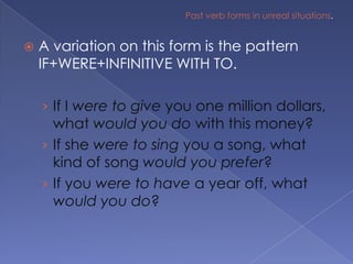 Past verb forms in unreal situations.A variation on this form is the pattern IF+WERE+INFINITIVE WITH TO.If I were to give you one million dollars, what would you do with this money?If she were to sing you a song, what kind of song would you prefer?If you were to have a year off, what would you do?