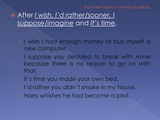Past verb forms in unreal situations.After I wish, I’d rather/sooner, I suppose/imagine and It’s time.I wish I had enough money to buy myself a new computer.I suppose you decided to break with Anne because there is no reason to go on with that.It’s time you made your own bed.I’d rather you didn´t smoke in my house.Harry whishes he had become a pilot.