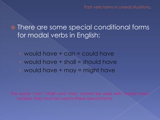 Past verb forms in unreal situations.There are some special conditional forms for modal verbs in English:would have + can = could havewould have + shall = should havewould have + may = might haveThe words "can," "shall" and "may" cannot be used with "would have." Instead, they must be used in these special forms.