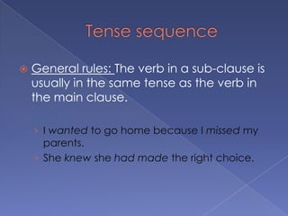 Tense sequenceGeneral rules: The verb in a sub-clause is usually in the same tense as the verb in the main clause.I wanted to go home because I missed my parents.She knew she had made the right choice.