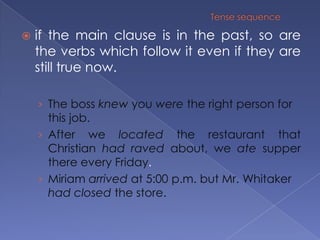 Tense sequenceif the main clause is in the past, so are the verbs which follow it even if they are still true now.The boss knew you were the right person for this job.After we located the restaurant that Christian had raved about, we ate supper there every Friday.Miriam arrived at 5:00 p.m. but Mr. Whitaker had closed the store.