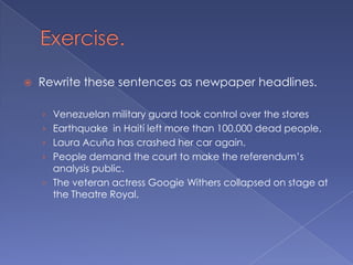 Exercise.Rewrite these sentences as newpaper headlines.Venezuelan military guard took control over the stores Earthquake  in Haití left more than 100.000 dead people.Laura Acuña has crashed her car again.People demand the court to make the referendum’s analysis public.The veteran actress Googie Withers collapsed on stage at the Theatre Royal.