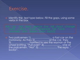 Exercise.Identify the  text type below. Fill the gaps, using some verbs in the boxAsk    go    star   reply   glance   live   tell   shout   change   meet   collect   come   disappear   fall   have  overtake   start   dream  know  be(X2)Two policemen 1)……………………. a fast car on the motorway. As they 2)……………. at the car, they 3)………………… horrified to see the woman at the wheel knitting. “Pull over!” 4)………………… one of the policemen. “No!” 5)…………………. The reply. “ Socks!”.